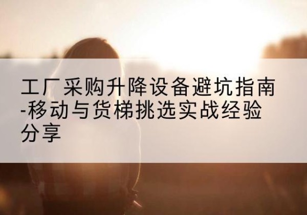 珲春移动式升降机怎么选-工厂采购升降设备避坑指南-移动与货梯挑选实战经验分享