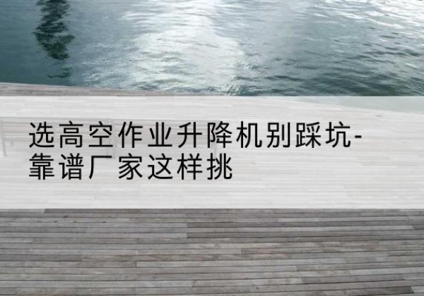 珲春剪叉式升降机厂家-选高空作业升降机别踩坑-靠谱厂家这样挑