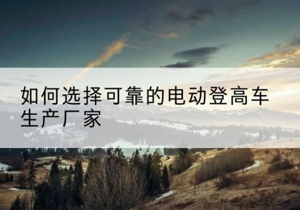 珲春电动登高车厂家-如何选择可靠的电动登高车生产厂家