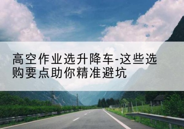 珲春升降车厂家-高空作业选升降车-这些选购要点助你*避坑
