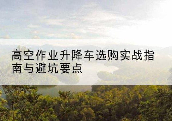 珲春升降车怎么选-高空作业升降车选购实战指南与避坑要点