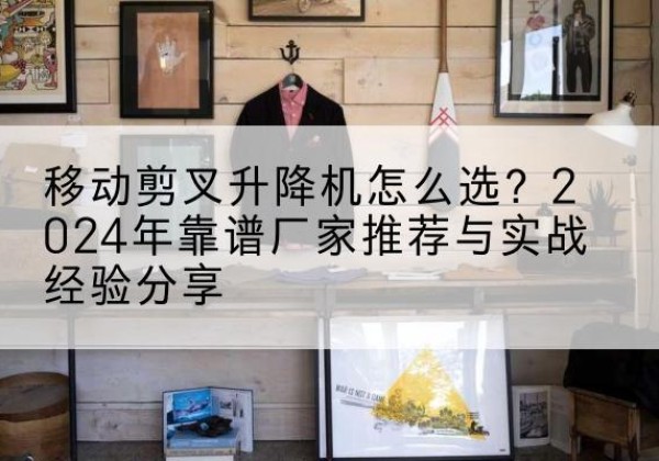 珲春升降平台厂家推荐-移动剪叉升降机怎么选？2024年靠谱厂家推荐与实战经验分享